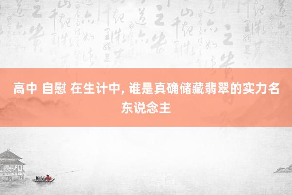 高中 自慰 在生计中， 谁是真确储藏翡翠的实力名东说念主