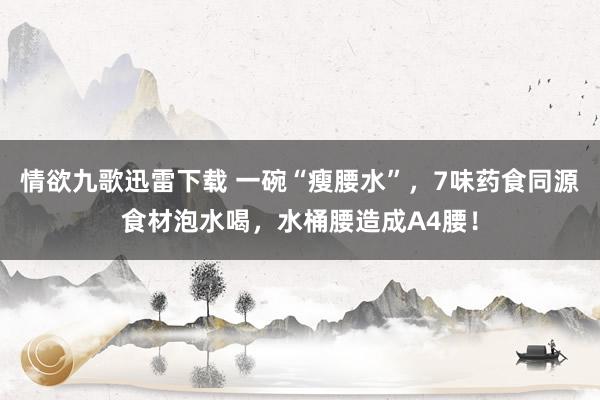 情欲九歌迅雷下载 一碗“瘦腰水”，7味药食同源食材泡水喝，水桶腰造成A4腰！