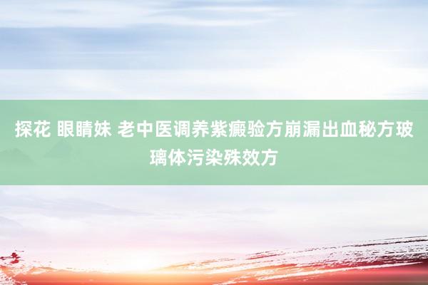 探花 眼睛妹 老中医调养紫癜验方崩漏出血秘方玻璃体污染殊效方