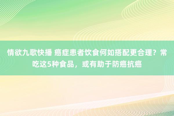 情欲九歌快播 癌症患者饮食何如搭配更合理？常吃这5种食品，或有助于防癌抗癌