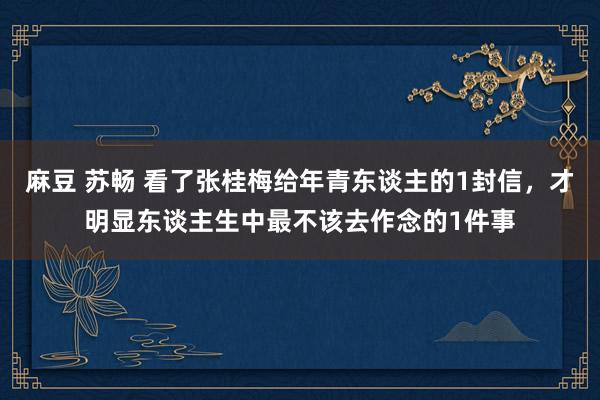 麻豆 苏畅 看了张桂梅给年青东谈主的1封信，才明显东谈主生中最不该去作念的1件事