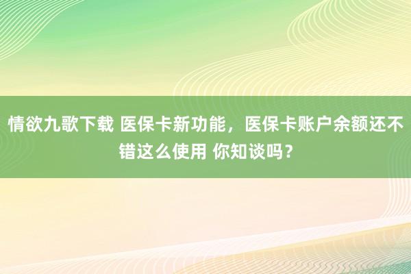 情欲九歌下载 医保卡新功能，医保卡账户余额还不错这么使用 你知谈吗？