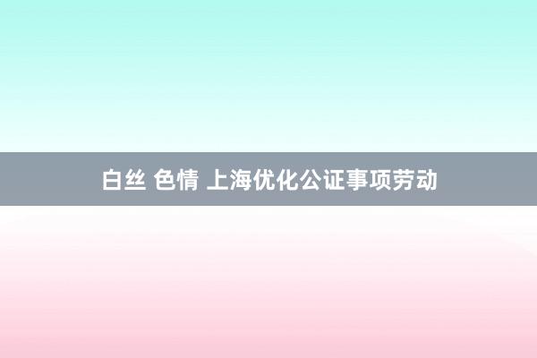 白丝 色情 上海优化公证事项劳动