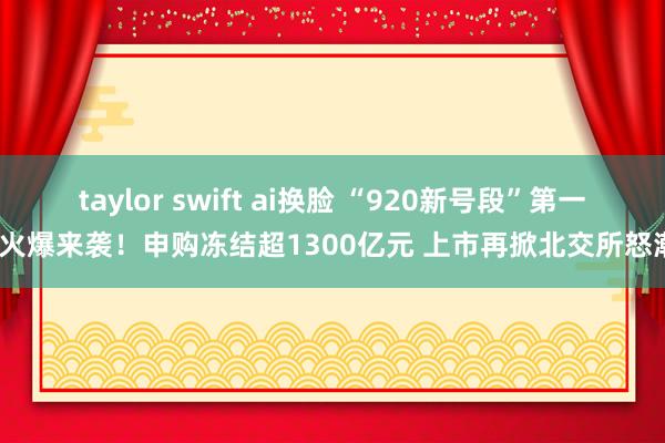 taylor swift ai换脸 “920新号段”第一股火爆来袭！申购冻结超1300亿元 上市再掀北交所怒潮？