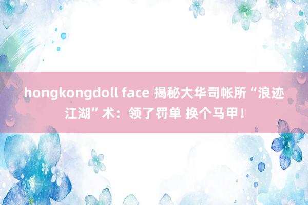 hongkongdoll face 揭秘大华司帐所“浪迹江湖”术：领了罚单 换个马甲！