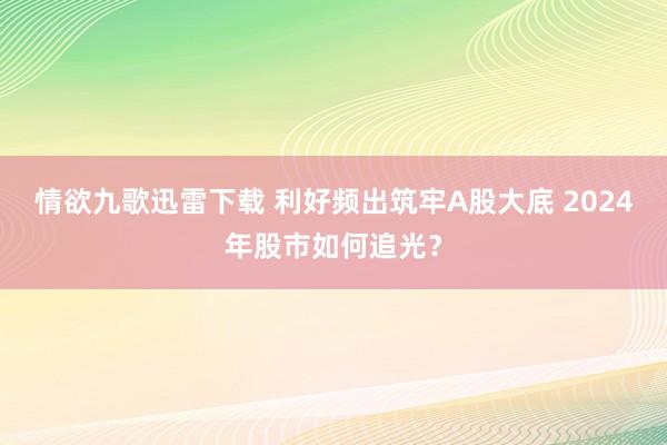 情欲九歌迅雷下载 利好频出筑牢A股大底 2024年股市如何追光？