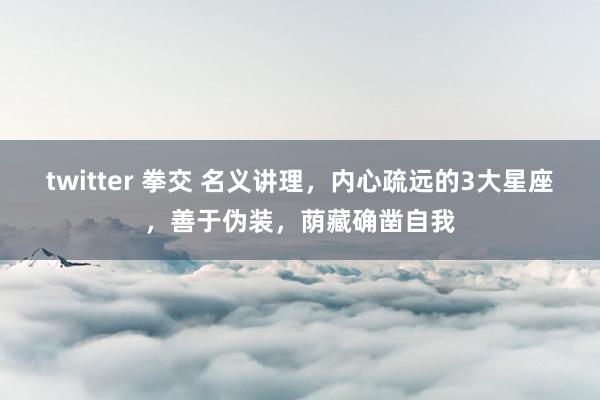 twitter 拳交 名义讲理，内心疏远的3大星座，善于伪装，荫藏确凿自我