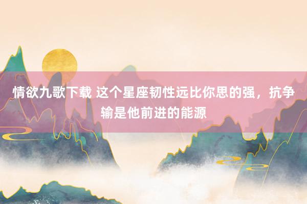 情欲九歌下载 这个星座韧性远比你思的强，抗争输是他前进的能源