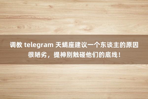 调教 telegram 天蝎座建议一个东谈主的原因很陋劣，提神别触碰他们的底线！