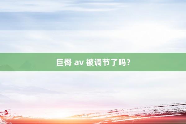 巨臀 av 被调节了吗？