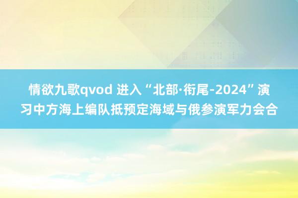 情欲九歌qvod 进入“北部·衔尾-2024”演习中方海上编队抵预定海域与俄参演军力会合