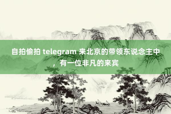 自拍偷拍 telegram 来北京的带领东说念主中，有一位非凡的来宾