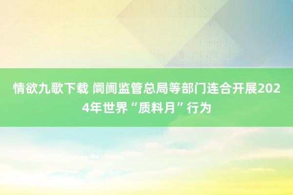 情欲九歌下载 阛阓监管总局等部门连合开展2024年世界“质料月”行为