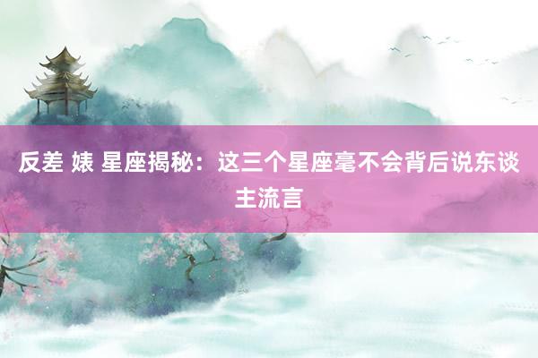 反差 婊 星座揭秘：这三个星座毫不会背后说东谈主流言