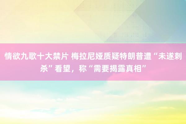 情欲九歌十大禁片 梅拉尼娅质疑特朗普遭“未遂刺杀”看望，称“需要揭露真相”