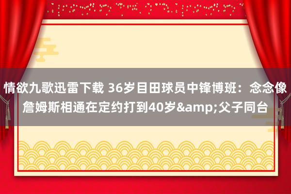 情欲九歌迅雷下载 36岁目田球员中锋博班：念念像詹姆斯相通在定约打到40岁&父子同台