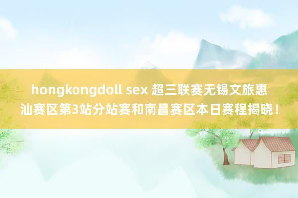 hongkongdoll sex 超三联赛无锡文旅惠汕赛区第3站分站赛和南昌赛区本日赛程揭晓！