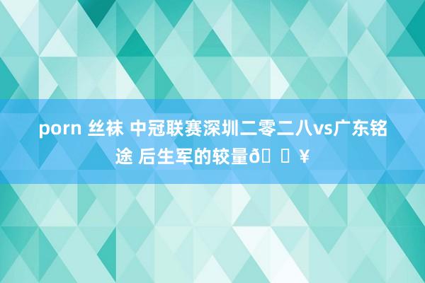 porn 丝袜 中冠联赛深圳二零二八vs广东铭途 后生军的较量🔥