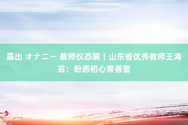 露出 オナニー 教师仪态展丨山东省优秀教师王海芸：盼愿初心育蓓蕾