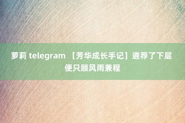 萝莉 telegram 【芳华成长手记】遴荐了下层 便只顾风雨兼程