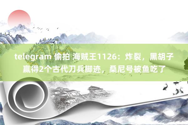 telegram 偷拍 海贼王1126：炸裂，黑胡子赢得2个古代刀兵脚迹，桑尼号被鱼吃了