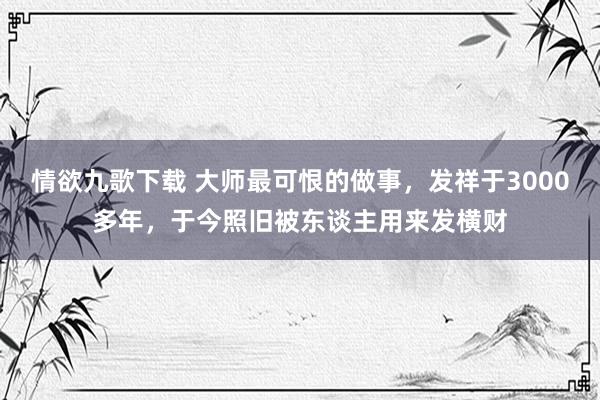 情欲九歌下载 大师最可恨的做事，发祥于3000多年，于今照旧被东谈主用来发横财