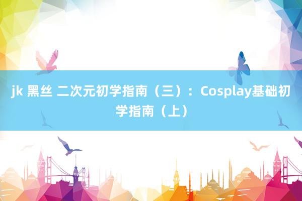 jk 黑丝 二次元初学指南（三）：Cosplay基础初学指南（上）