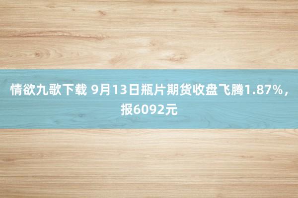 情欲九歌下载 9月13日瓶片期货收盘飞腾1.87%，报6092元