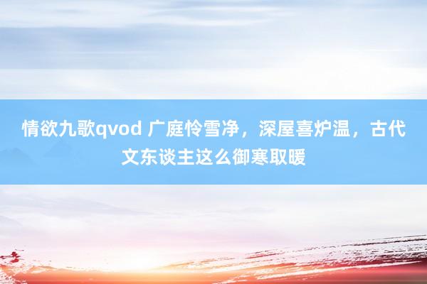 情欲九歌qvod 广庭怜雪净，深屋喜炉温，古代文东谈主这么御寒取暖