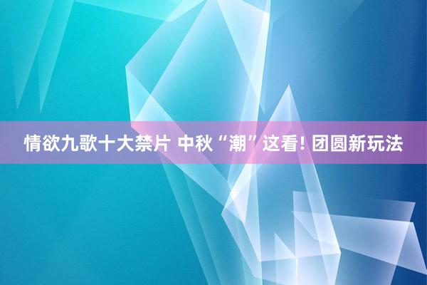 情欲九歌十大禁片 中秋“潮”这看! 团圆新玩法