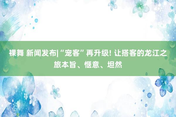 裸舞 新闻发布|“宠客”再升级! 让搭客的龙江之旅本旨、惬意、坦然