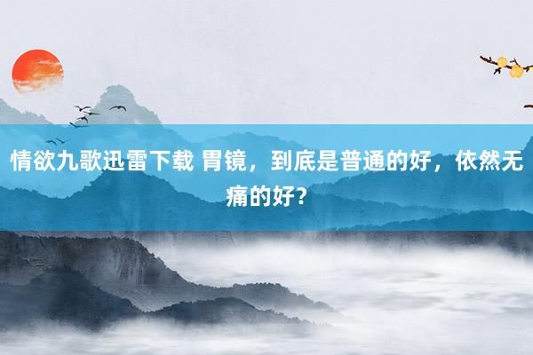 情欲九歌迅雷下载 胃镜，到底是普通的好，依然无痛的好？