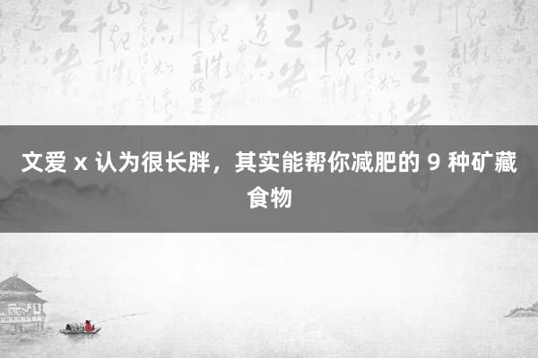 文爱 x 认为很长胖，其实能帮你减肥的 9 种矿藏食物