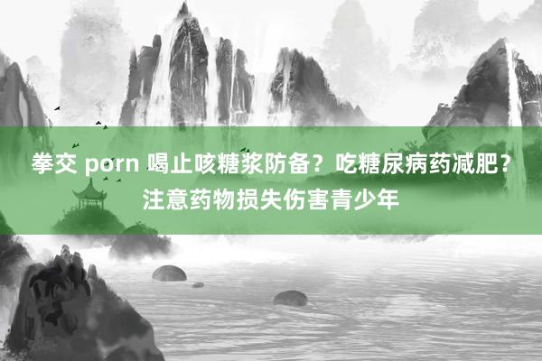 拳交 porn 喝止咳糖浆防备？吃糖尿病药减肥？注意药物损失伤害青少年