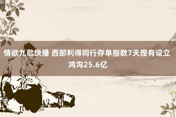 情欲九歌快播 西部利得同行存单指数7天捏有设立 鸿沟25.6亿