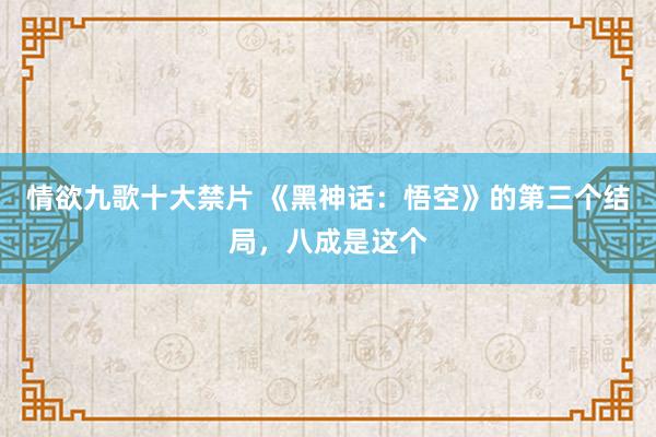 情欲九歌十大禁片 《黑神话：悟空》的第三个结局，八成是这个