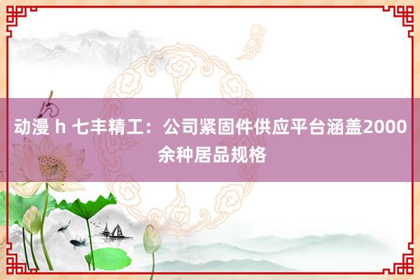 动漫 h 七丰精工：公司紧固件供应平台涵盖2000 余种居品规格