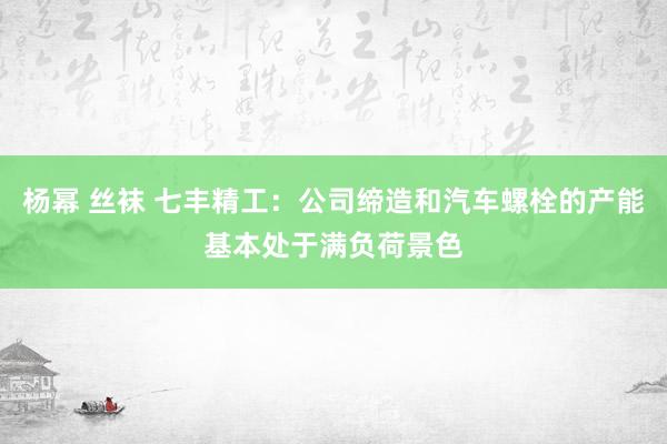 杨幂 丝袜 七丰精工：公司缔造和汽车螺栓的产能基本处于满负荷景色