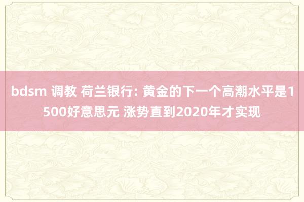 bdsm 调教 荷兰银行: 黄金的下一个高潮水平是1500好意思元 涨势直到2020年才实现