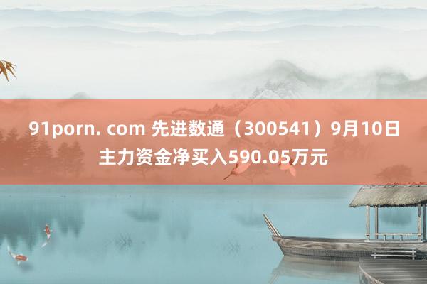 91porn. com 先进数通（300541）9月10日主力资金净买入590.05万元