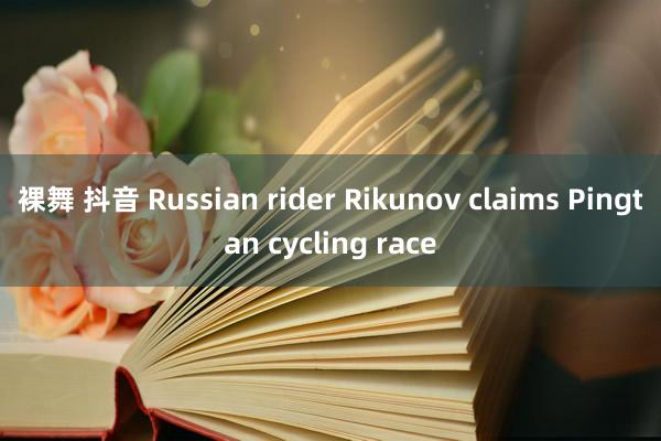 裸舞 抖音 Russian rider Rikunov claims Pingtan cycling race