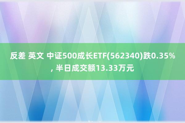 反差 英文 中证500成长ETF(562340)跌0.35%, 半日成交额13.33万元