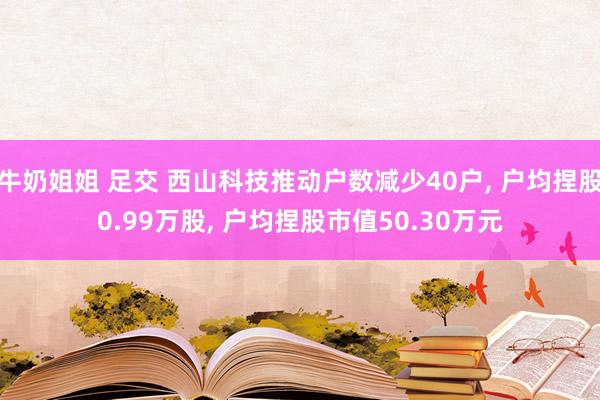 牛奶姐姐 足交 西山科技推动户数减少40户， 户均捏股0.99万股， 户均捏股市值50.30万元