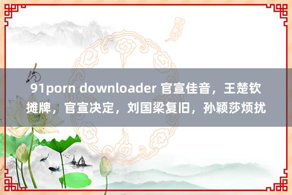 91porn downloader 官宣佳音，王楚钦摊牌，官宣决定，刘国梁复旧，孙颖莎烦扰