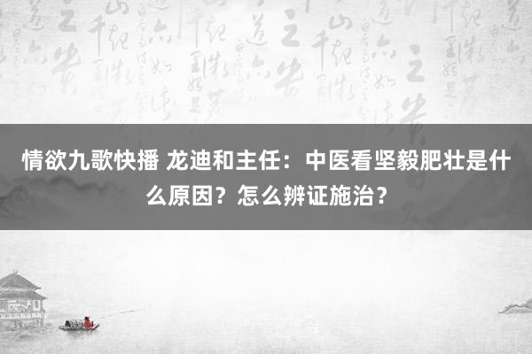 情欲九歌快播 龙迪和主任：中医看坚毅肥壮是什么原因？怎么辨证施治？