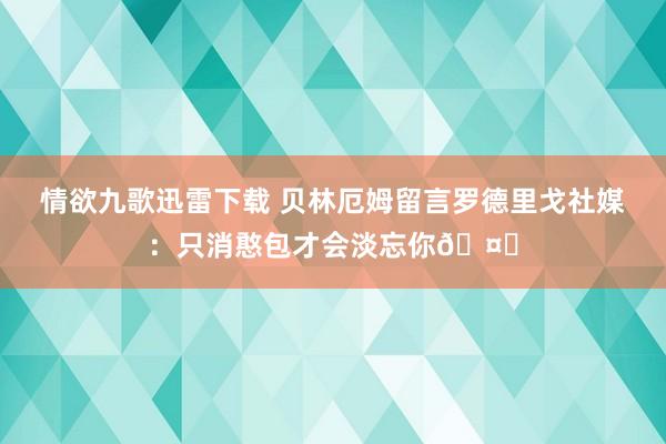 情欲九歌迅雷下载 贝林厄姆留言罗德里戈社媒：只消憨包才会淡忘你🤍