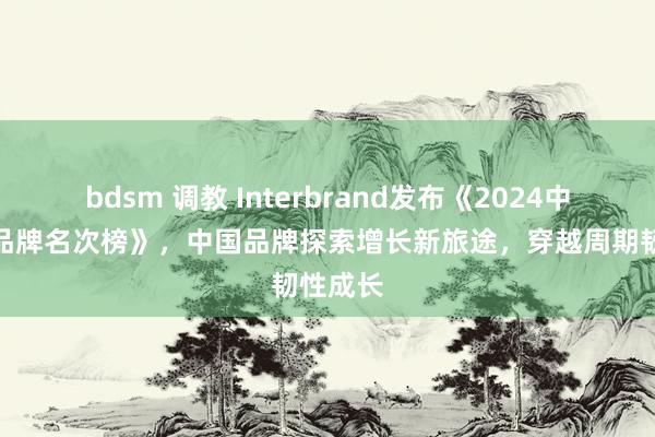 bdsm 调教 Interbrand发布《2024中国最好品牌名次榜》，中国品牌探索增长新旅途，穿越周期韧性成长