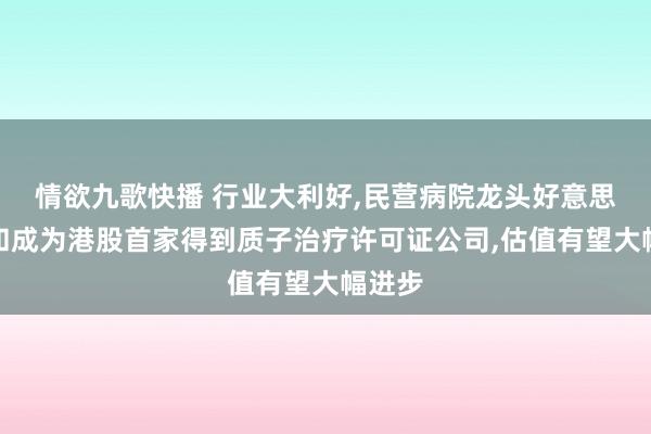 情欲九歌快播 行业大利好，民营病院龙头好意思中嘉和成为港股首家得到质子治疗许可证公司，估值有望大幅进步