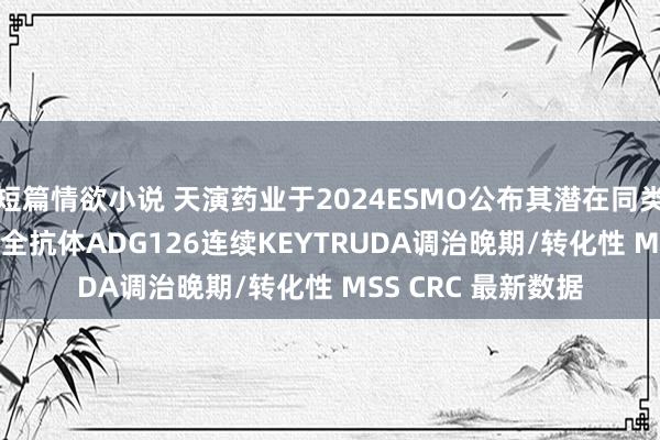 短篇情欲小说 天演药业于2024ESMO公布其潜在同类最好抗CTLA-4安全抗体ADG126连续KEYTRUDA调治晚期/转化性 MSS CRC 最新数据