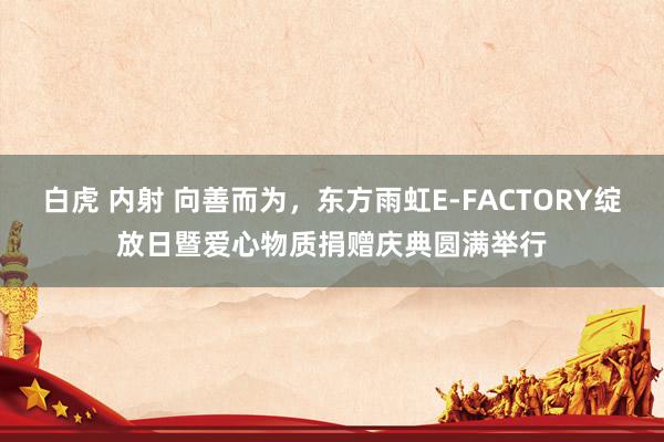 白虎 内射 向善而为，东方雨虹E-FACTORY绽放日暨爱心物质捐赠庆典圆满举行